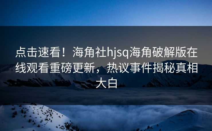 点击速看！海角社hjsq海角破解版在线观看重磅更新，热议事件揭秘真相大白