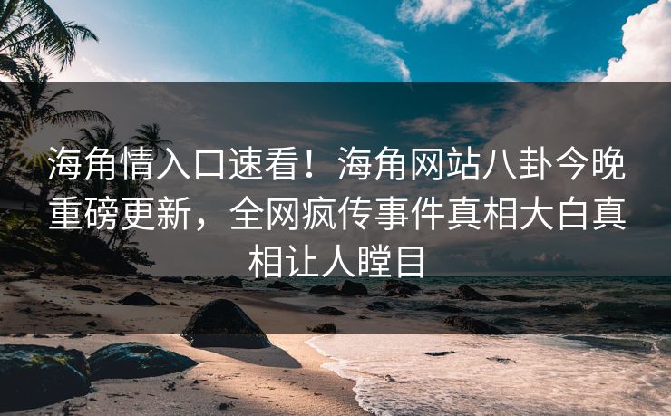 海角情入口速看！海角网站八卦今晚重磅更新，全网疯传事件真相大白真相让人瞠目