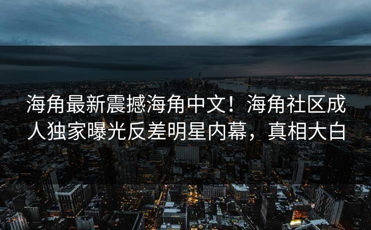 海角最新震撼海角中文！海角社区成人独家曝光反差明星内幕，真相大白