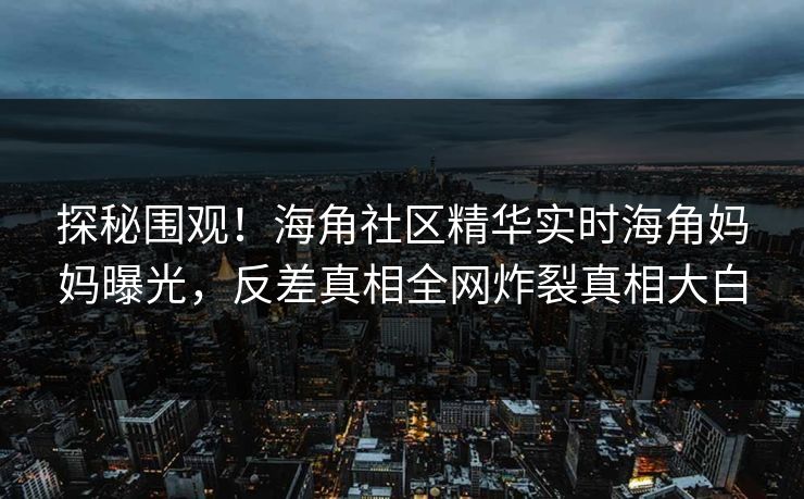 探秘围观！海角社区精华实时海角妈妈曝光，反差真相全网炸裂真相大白