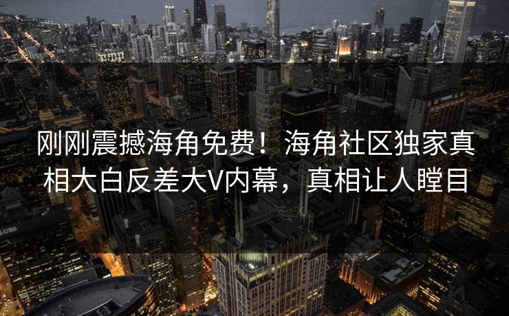 刚刚震撼海角免费！海角社区独家真相大白反差大V内幕，真相让人瞠目