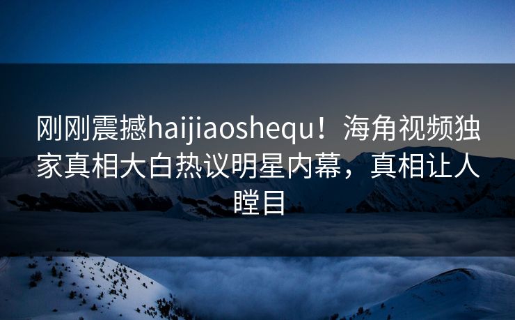 刚刚震撼haijiaoshequ！海角视频独家真相大白热议明星内幕，真相让人瞠目