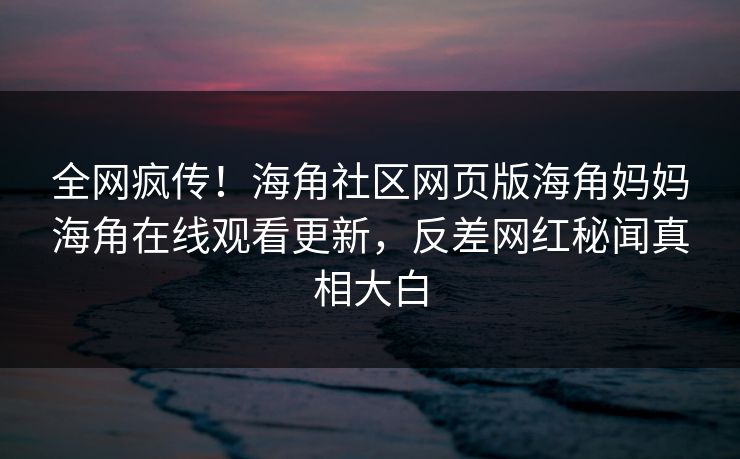 全网疯传！海角社区网页版海角妈妈海角在线观看更新，反差网红秘闻真相大白