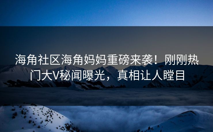 海角社区海角妈妈重磅来袭！刚刚热门大V秘闻曝光，真相让人瞠目