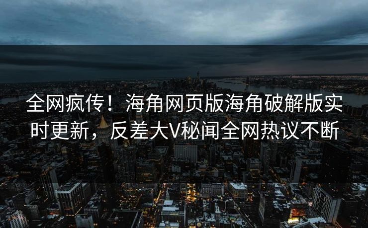 全网疯传！海角网页版海角破解版实时更新，反差大V秘闻全网热议不断