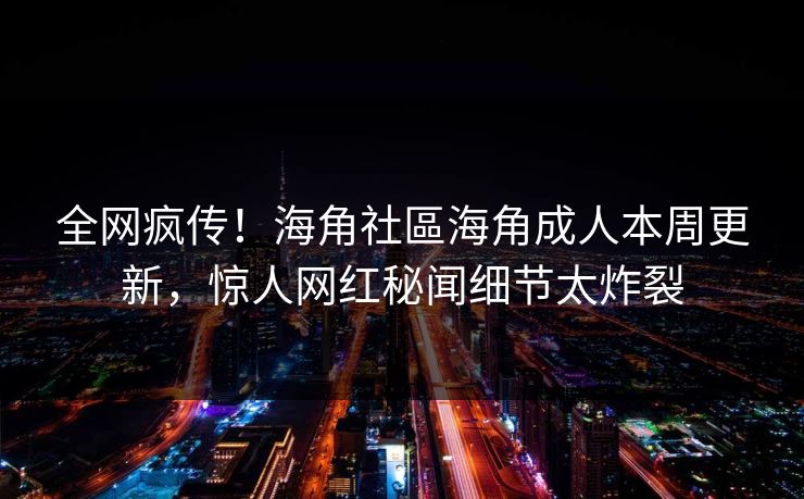 全网疯传！海角社區海角成人本周更新，惊人网红秘闻细节太炸裂
