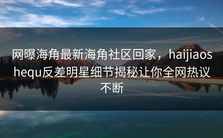 网曝海角最新海角社区回家，haijiaoshequ反差明星细节揭秘让你全网热议不断