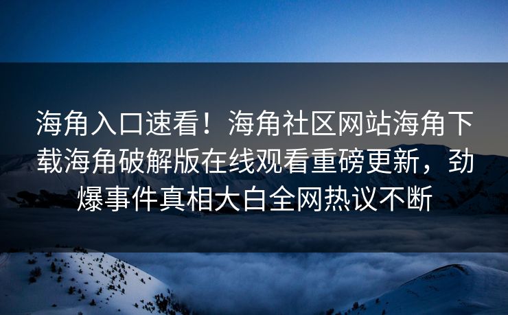 海角入口速看！海角社区网站海角下载海角破解版在线观看重磅更新，劲爆事件真相大白全网热议不断
