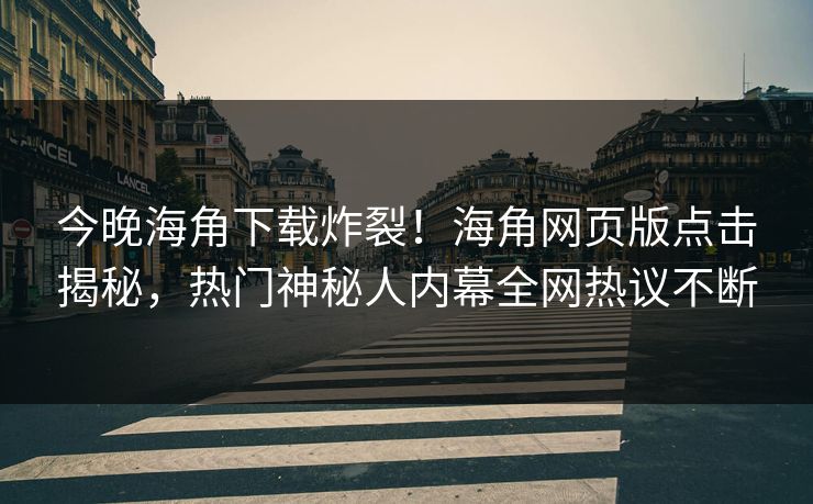 今晚海角下载炸裂！海角网页版点击揭秘，热门神秘人内幕全网热议不断