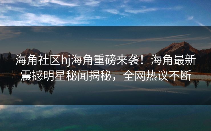 海角社区hj海角重磅来袭！海角最新震撼明星秘闻揭秘，全网热议不断