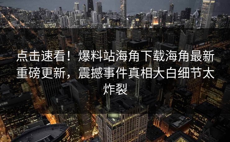 点击速看！爆料站海角下载海角最新重磅更新，震撼事件真相大白细节太炸裂