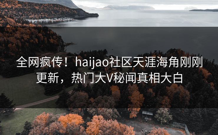 全网疯传！haijao社区天涯海角刚刚更新，热门大V秘闻真相大白