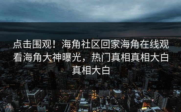 点击围观！海角社区回家海角在线观看海角大神曝光，热门真相真相大白真相大白