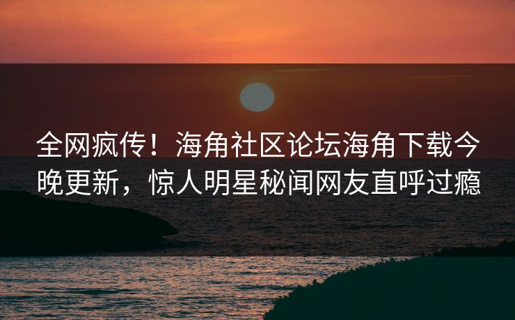 全网疯传！海角社区论坛海角下载今晚更新，惊人明星秘闻网友直呼过瘾