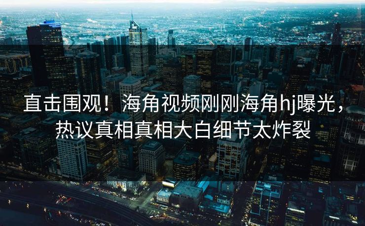 直击围观！海角视频刚刚海角hj曝光，热议真相真相大白细节太炸裂