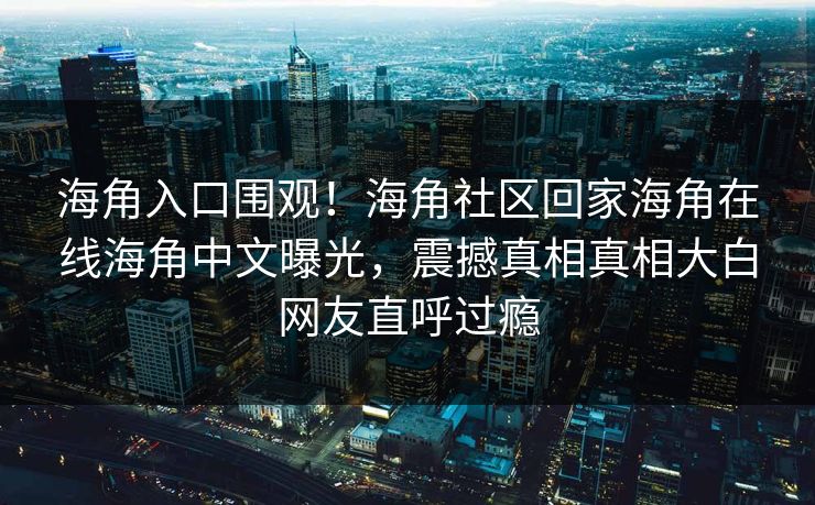 海角入口围观！海角社区回家海角在线海角中文曝光，震撼真相真相大白网友直呼过瘾