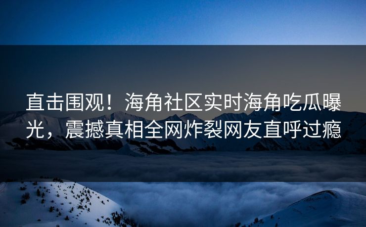 直击围观！海角社区实时海角吃瓜曝光，震撼真相全网炸裂网友直呼过瘾