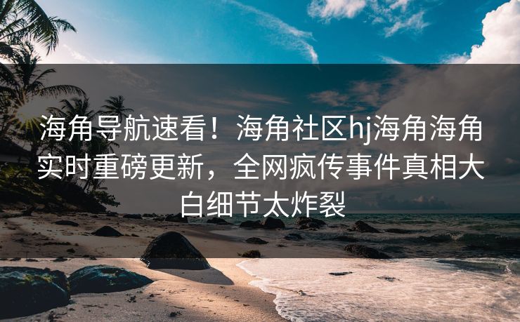 海角导航速看！海角社区hj海角海角实时重磅更新，全网疯传事件真相大白细节太炸裂