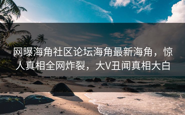 网曝海角社区论坛海角最新海角，惊人真相全网炸裂，大V丑闻真相大白