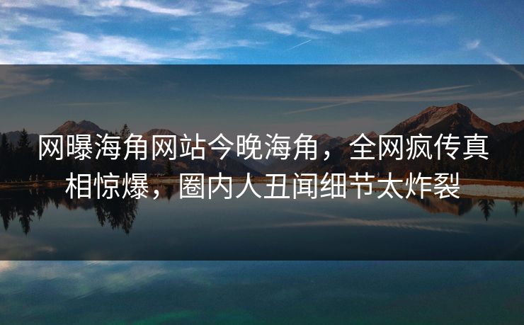 网曝海角网站今晚海角，全网疯传真相惊爆，圈内人丑闻细节太炸裂