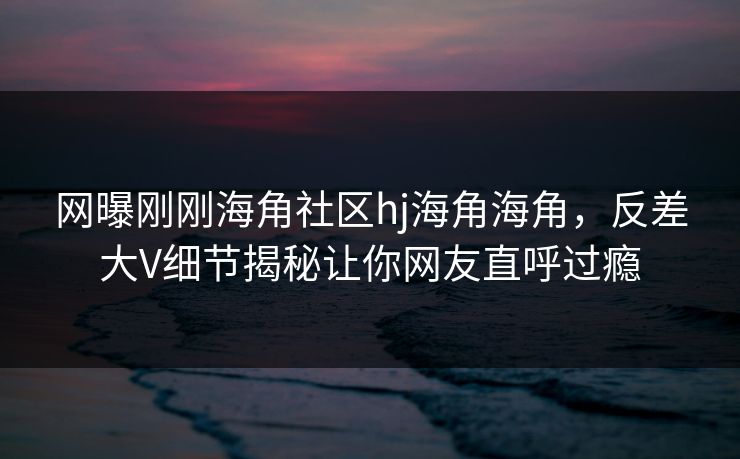 网曝刚刚海角社区hj海角海角，反差大V细节揭秘让你网友直呼过瘾