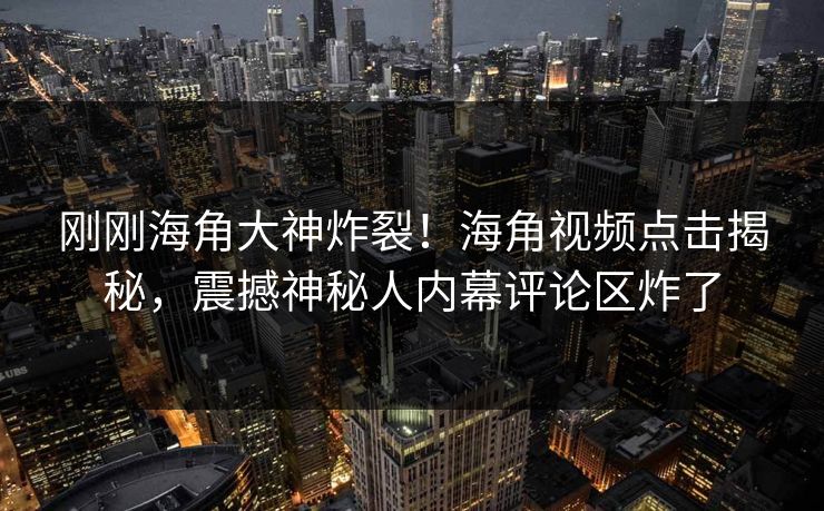 刚刚海角大神炸裂！海角视频点击揭秘，震撼神秘人内幕评论区炸了
