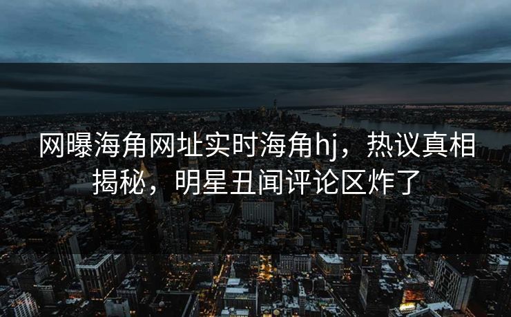 网曝海角网址实时海角hj，热议真相揭秘，明星丑闻评论区炸了
