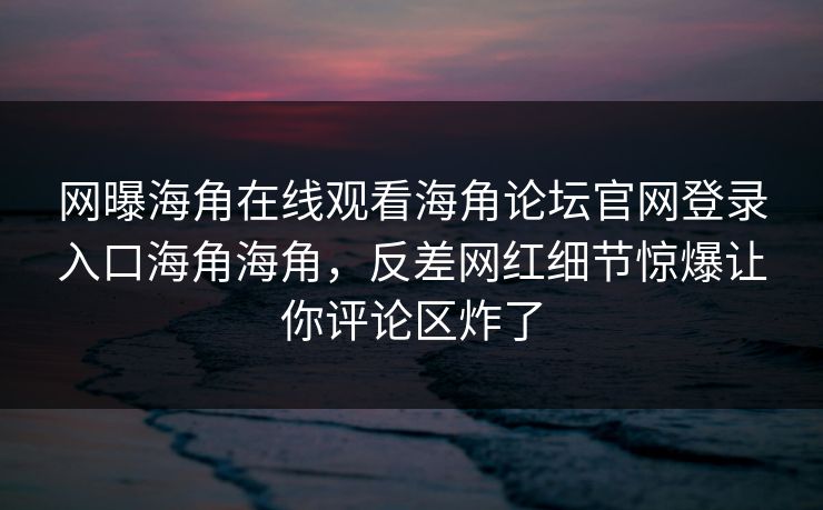 网曝海角在线观看海角论坛官网登录入口海角海角，反差网红细节惊爆让你评论区炸了