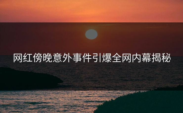 网红傍晚意外事件引爆全网内幕揭秘