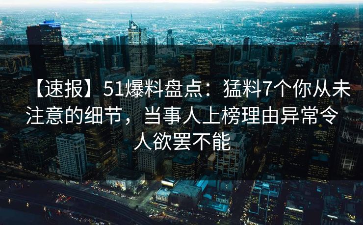 【速报】51爆料盘点：猛料7个你从未注意的细节，当事人上榜理由异常令人欲罢不能