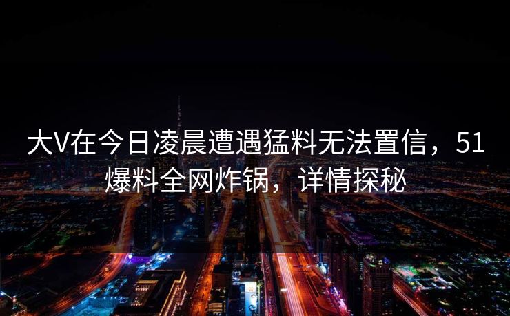 大V在今日凌晨遭遇猛料无法置信，51爆料全网炸锅，详情探秘