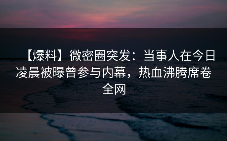 【爆料】微密圈突发：当事人在今日凌晨被曝曾参与内幕，热血沸腾席卷全网