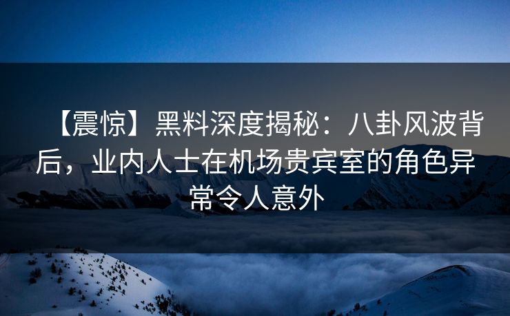【震惊】黑料深度揭秘：八卦风波背后，业内人士在机场贵宾室的角色异常令人意外
