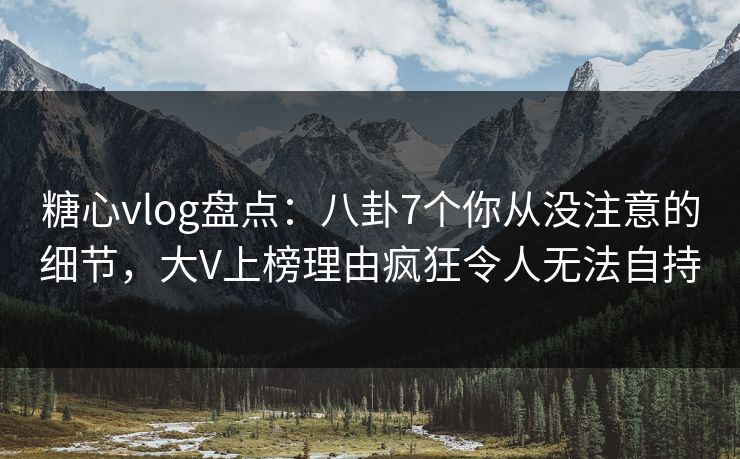 糖心vlog盘点：八卦7个你从没注意的细节，大V上榜理由疯狂令人无法自持