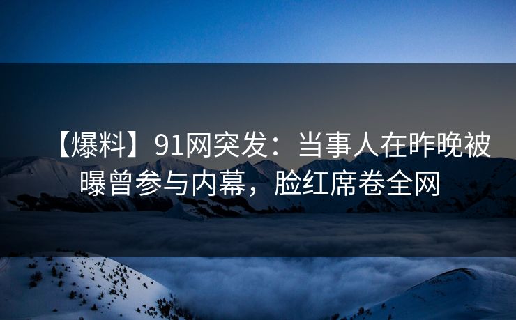 【爆料】91网突发：当事人在昨晚被曝曾参与内幕，脸红席卷全网