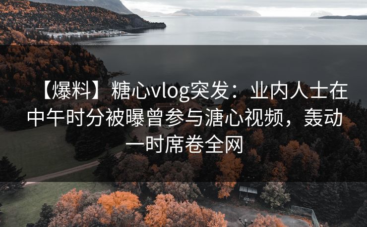 【爆料】糖心vlog突发：业内人士在中午时分被曝曾参与溏心视频，轰动一时席卷全网