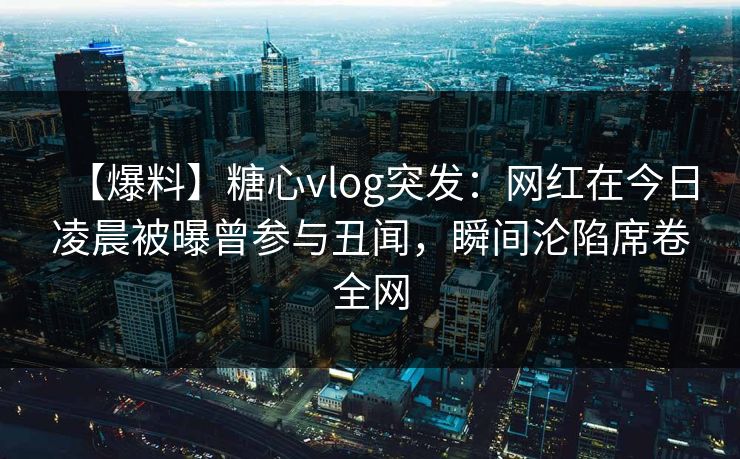 【爆料】糖心vlog突发：网红在今日凌晨被曝曾参与丑闻，瞬间沦陷席卷全网