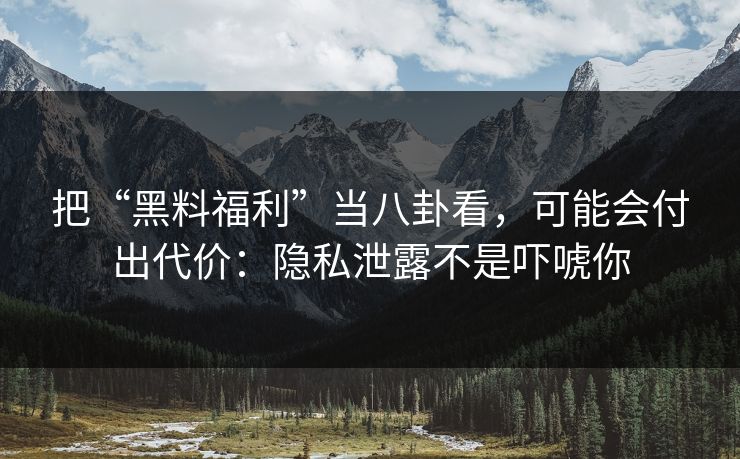 把“黑料福利”当八卦看，可能会付出代价：隐私泄露不是吓唬你