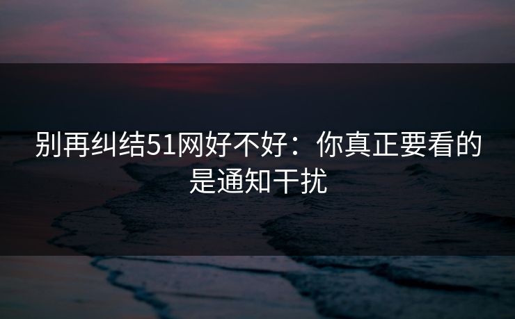 别再纠结51网好不好：你真正要看的是通知干扰