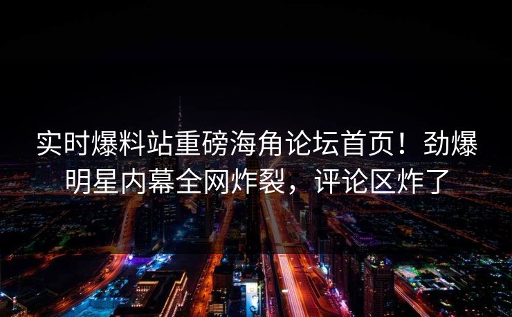实时爆料站重磅海角论坛首页！劲爆明星内幕全网炸裂，评论区炸了