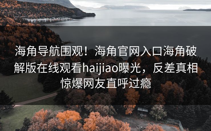 海角导航围观！海角官网入口海角破解版在线观看haijiao曝光，反差真相惊爆网友直呼过瘾