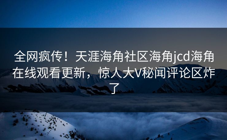 全网疯传！天涯海角社区海角jcd海角在线观看更新，惊人大V秘闻评论区炸了