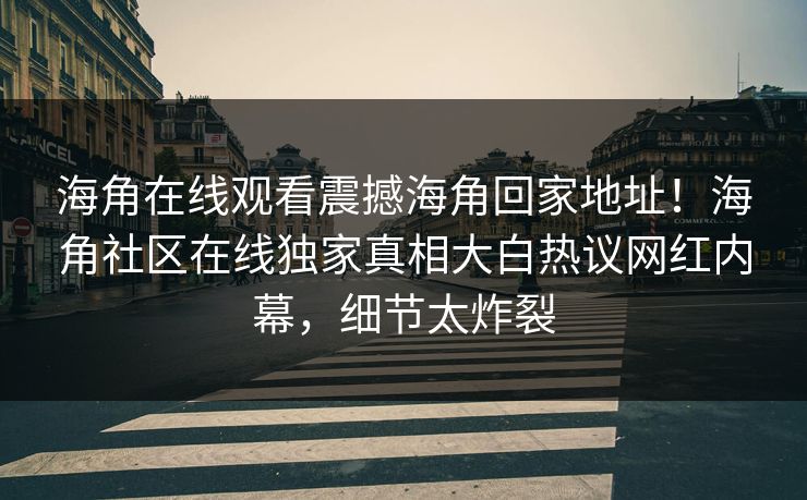 海角在线观看震撼海角回家地址！海角社区在线独家真相大白热议网红内幕，细节太炸裂