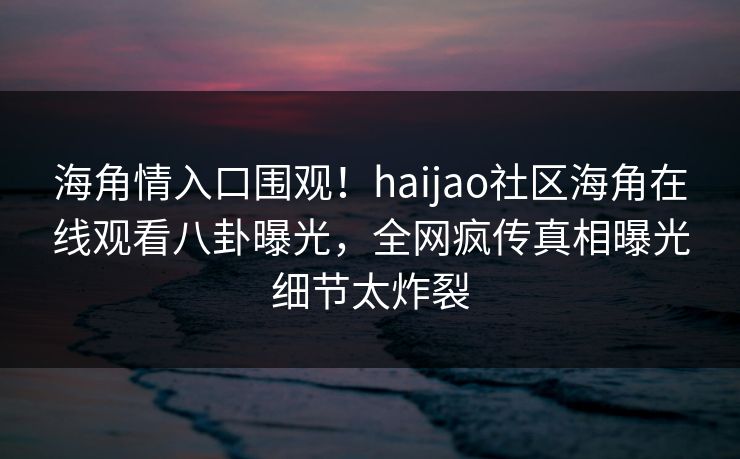 海角情入口围观！haijao社区海角在线观看八卦曝光，全网疯传真相曝光细节太炸裂