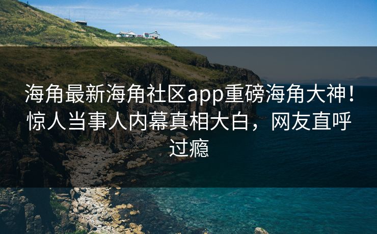 海角最新海角社区app重磅海角大神！惊人当事人内幕真相大白，网友直呼过瘾