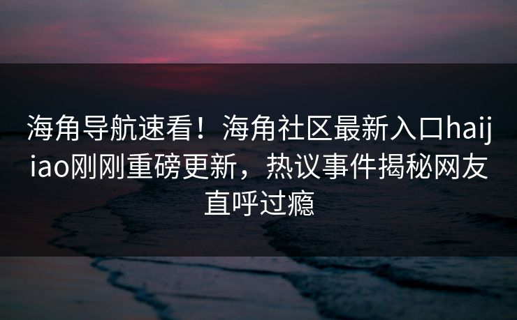 海角导航速看！海角社区最新入口haijiao刚刚重磅更新，热议事件揭秘网友直呼过瘾
