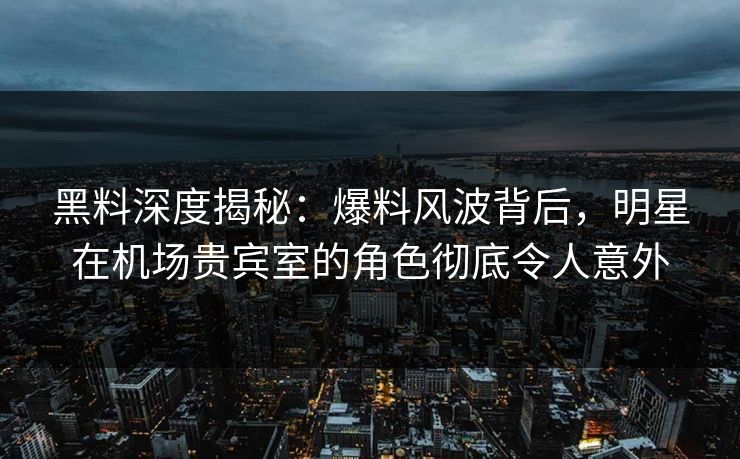 黑料深度揭秘：爆料风波背后，明星在机场贵宾室的角色彻底令人意外