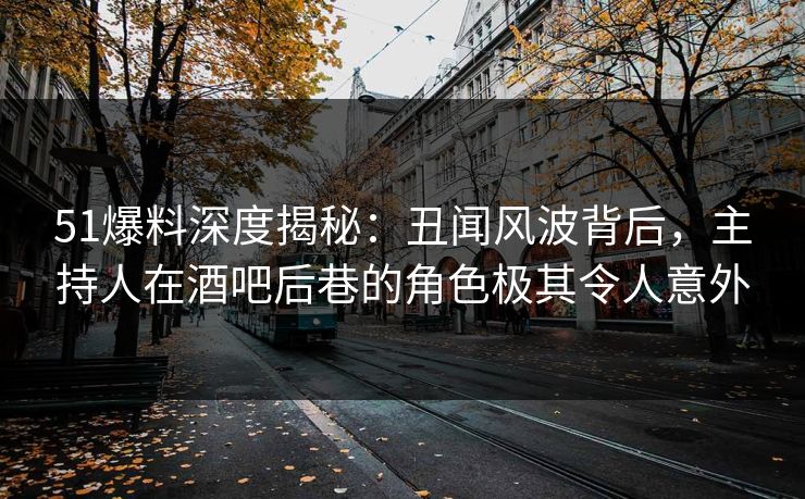 51爆料深度揭秘：丑闻风波背后，主持人在酒吧后巷的角色极其令人意外