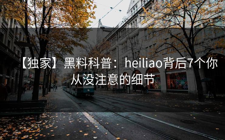 【独家】黑料科普：heiliao背后7个你从没注意的细节