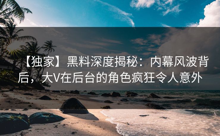 【独家】黑料深度揭秘：内幕风波背后，大V在后台的角色疯狂令人意外